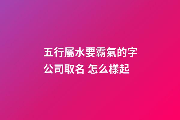 五行屬水要霸氣的字公司取名 怎么樣起-第1張-公司起名-玄機派